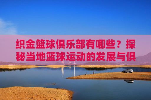 织金篮球俱乐部有哪些？探秘当地篮球运动的发展与俱乐部概况，织金篮球俱乐部有哪些？探秘当地篮球运动发展与俱乐部概况