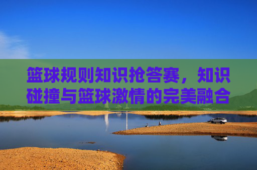 篮球规则知识抢答赛,知识碰撞与篮球激情的完美融合——点燃规则学习热情,共赴篮球运动之约,篮球规则知识抢答赛,知识碰撞与篮球激情的完美融合——点燃规则学习热情,共赴篮球运动之约
