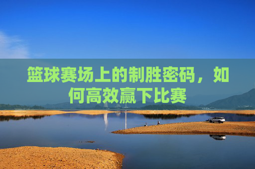 篮球赛场上的制胜密码，如何高效赢下比赛