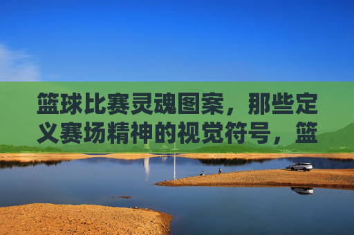 篮球比赛灵魂图案，那些定义赛场精神的视觉符号，篮球比赛灵魂图案，那些定义赛场精神的视觉符号