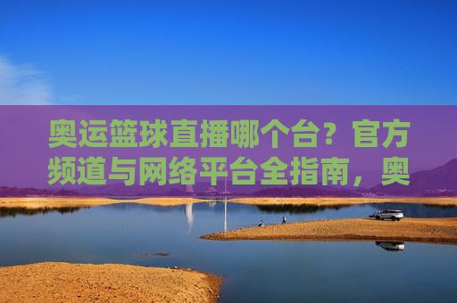 奥运篮球直播哪个台？官方频道与网络平台全指南，奥运篮球直播哪个台？官方频道与网络平台全指南