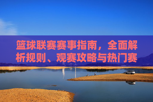篮球联赛赛事指南，全面解析规则、观赛攻略与热门赛事，助你沉浸式体验篮球魅力，篮球联赛赛事指南，规则、观赛攻略与热门赛事，助你沉浸式体验篮球魅力