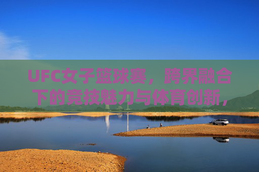 UFC女子篮球赛，跨界融合下的竞技魅力与体育创新，UFC女子篮球赛，跨界融合的竞技魅力与体育创新探索