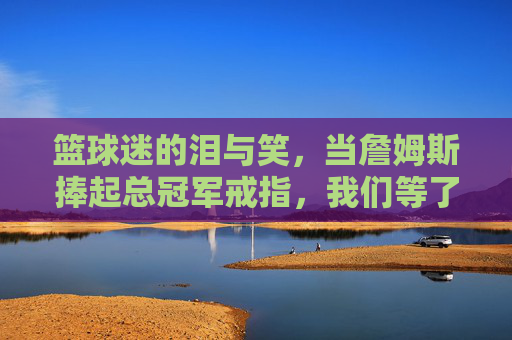 篮球迷的泪与笑,当詹姆斯捧起总冠军戒指,我们等了多久?篮球迷的泪与笑,当詹姆斯捧起总冠军戒指,我们等了多久?