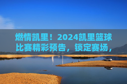 燃情凯里！2024凯里篮球比赛精彩预告，锁定赛场，共赴篮球盛宴！燃情凯里！2024凯里篮球比赛精彩预告，锁定赛场，共赴篮球盛宴！