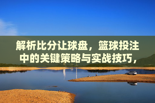 解析比分让球盘，篮球投注中的关键策略与实战技巧，解析比分让球盘，篮球投注的关键策略与实战技巧
