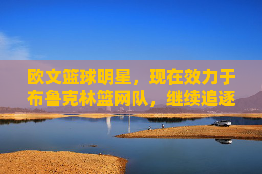 欧文篮球明星,现在效力于布鲁克林篮网队,继续追逐NBA总冠军的传奇之旅,欧文与布鲁克林篮网,继续追逐NBA总冠军的传奇之旅