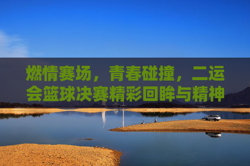 燃情赛场，青春碰撞，二运会篮球决赛精彩回眸与精神传承，燃情赛场，青春碰撞，二运会篮球决赛精彩回眸与精神传承