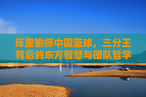 库里偷师中国篮球,三分王背后的东方智慧与团队哲学,库里偷师中国篮球,三分王背后的东方智慧与团队哲学