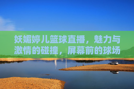 妖媚婷儿篮球直播，魅力与激情的碰撞，屏幕前的球场上都闪耀，妖媚婷儿篮球直播，魅力与激情的碰撞，屏幕前的球场上都闪耀