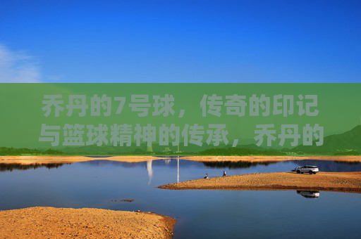 乔丹的7号球，传奇的印记与篮球精神的传承，乔丹的7号球，传奇的印记与篮球精神的传承