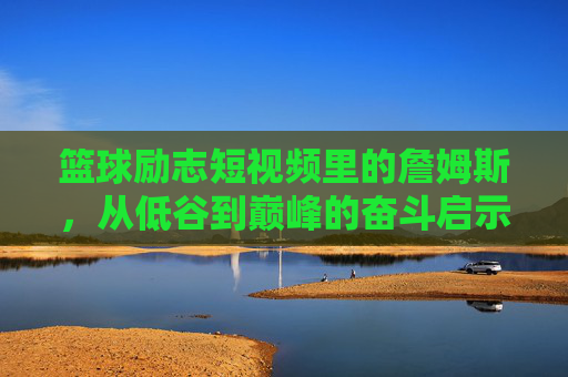 篮球励志短视频里的詹姆斯，从低谷到巅峰的奋斗启示，篮球励志短视频里的詹姆斯，从低谷到巅峰的奋斗启示