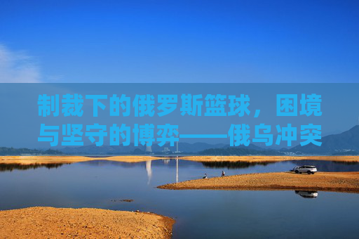 制裁下的俄罗斯篮球，困境与坚守的博弈——俄乌冲突后国际篮联的禁令如何重塑球队格局
