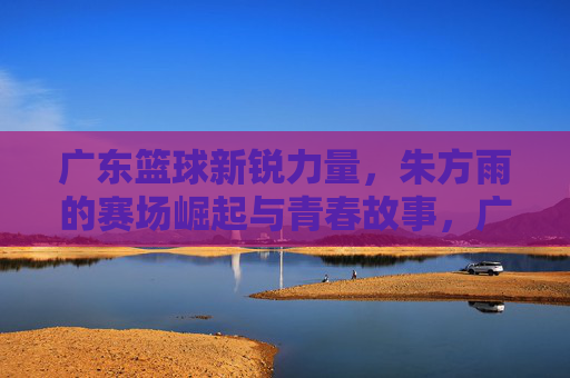 广东篮球新锐力量，朱方雨的赛场崛起与青春故事，广东篮球新锐力量，朱方雨的赛场崛起与青春故事