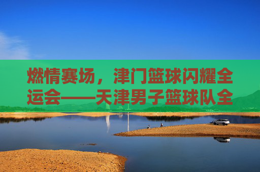 燃情赛场,津门篮球闪耀全运会——天津男子篮球队全运会赛事精彩回顾与拼搏风采,燃情赛场,津门篮球闪耀全运会——天津男子篮球队全运会赛事精彩回顾与拼搏风采