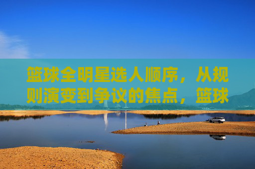 篮球全明星选人顺序,从规则演变到争议的焦点,篮球全明星选人顺序,从规则演变到争议焦点的演变轨迹