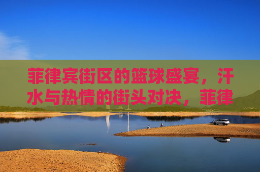 菲律宾街区的篮球盛宴，汗水与热情的街头对决，菲律宾街区的篮球盛宴，汗水与热情的街头对决