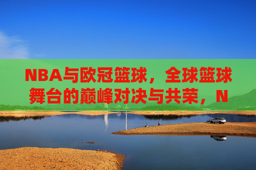NBA与欧冠篮球，全球篮球舞台的巅峰对决与共荣，NBA与欧冠篮球，全球篮球舞台的巅峰对决与共荣