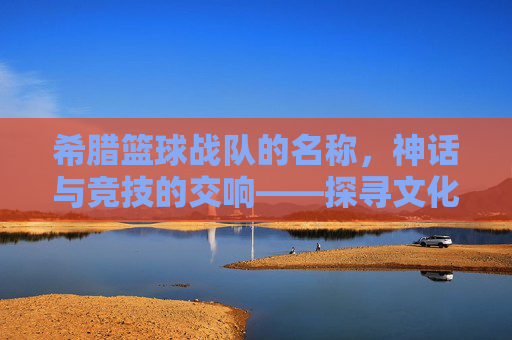 希腊篮球战队的名称,神话与竞技的交响——探寻文化底蕴中的篮球精神,希腊篮球战队的名称,神话与竞技的交响——探寻文化底蕴中的篮球精神