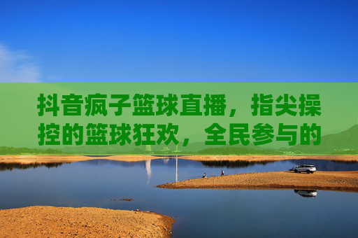 抖音疯子篮球直播,指尖操控的篮球狂欢,全民参与的激情盛宴,抖音疯子篮球直播,指尖操控的全民篮球狂欢盛宴