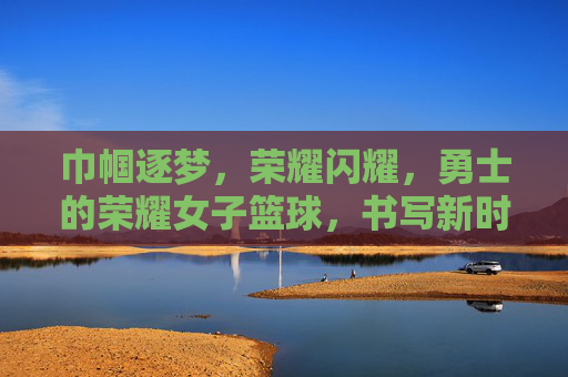 巾帼逐梦，荣耀闪耀，勇士的荣耀女子篮球，书写新时代的篮球传奇，巾帼逐梦，荣耀闪耀，女子篮球书写新时代篮球传奇