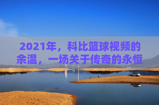 2021年，科比篮球视频的余温，一场关于传奇的永恒回响，2021年，科比篮球视频的余温，一场关于传奇的永恒回响