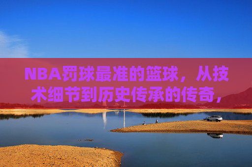 NBA罚球最准的篮球,从技术细节到历史传承的传奇,NBA罚球最准篮球,技术细节与历史传承的传奇