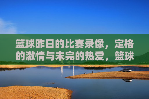 篮球昨日的比赛录像,定格的激情与未完的热爱,篮球昨日比赛录像,定格的激情与未完的热爱
