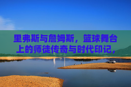 里弗斯与詹姆斯,篮球舞台上的师徒传奇与时代印记,里弗斯与詹姆斯,篮球舞台上的师徒传奇与时代印记