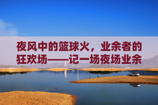 夜风中的篮球火,业余者的狂欢场——记一场夜场业余篮球比赛,夜风中的篮球火,业余者的狂欢场——记一场夜场业余篮球比赛