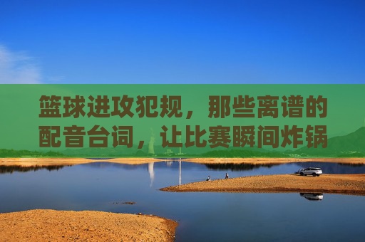 篮球进攻犯规，那些离谱的配音台词，让比赛瞬间炸锅！篮球进攻犯规，那些离谱的配音台词，让比赛瞬间炸锅！
