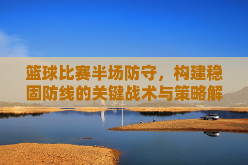 篮球比赛半场防守，构建稳固防线的关键战术与策略解析，篮球比赛半场防守，构建稳固防线的关键战术与策略解析