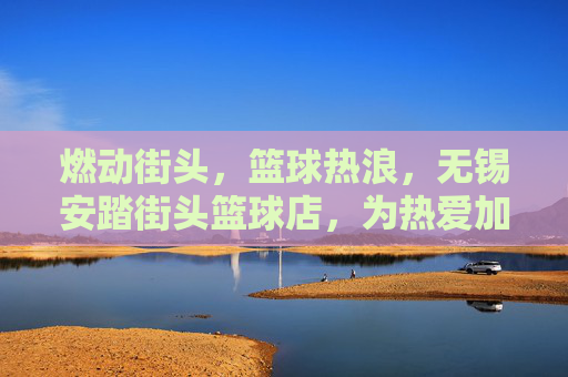 燃动街头，篮球热浪，无锡安踏街头篮球店，为热爱加冕的篮球圣地，燃动街头，篮球热浪，无锡安踏街头篮球店，为热爱加冕的篮球圣地