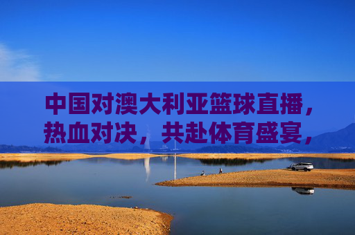 中国对澳大利亚篮球直播，热血对决，共赴体育盛宴，中国对澳大利亚篮球直播，热血对决，共赴体育盛宴