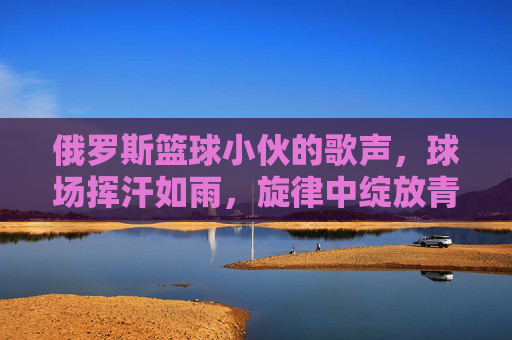 俄罗斯篮球小伙的歌声,球场挥汗如雨,旋律中绽放青春光芒,俄罗斯篮球小伙,挥汗球场,歌声里绽放青春光芒