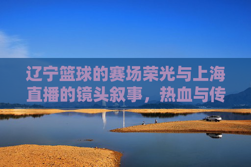 辽宁篮球的赛场荣光与上海直播的镜头叙事，热血与传播的交汇，辽宁篮球的赛场荣光与上海直播的镜头叙事，热血与传播的交汇