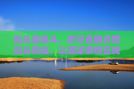 街头篮球斗，虎牙直播点燃街头热血，让篮球激情在线绽放，虎牙直播点燃街头篮球热血，让篮球激情在线绽放