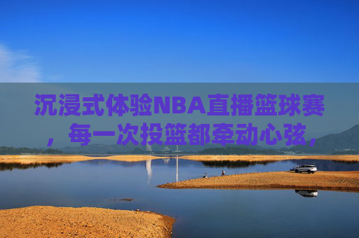 沉浸式体验NBA直播篮球赛，每一次投篮都牵动心弦，每一场对决都热血沸腾，沉浸式NBA直播，每一次投篮牵动心弦，每一场对决热血沸腾