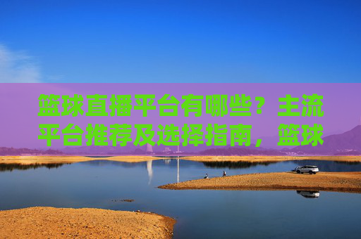 篮球直播平台有哪些?主流平台推荐及选择指南,篮球直播平台有哪些?主流平台推荐及选择指南