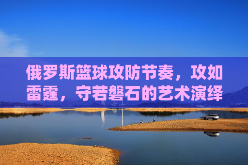 俄罗斯篮球攻防节奏,攻如雷霆,守若磐石的艺术演绎,俄罗斯篮球攻防节奏,攻如雷霆,守若磐石的艺术演绎