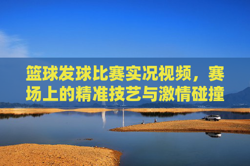 篮球发球比赛实况视频,赛场上的精准技艺与激情碰撞,值得反复回放的体育盛宴,篮球发球比赛实况,赛场精准技艺与激情碰撞的体育盛宴
