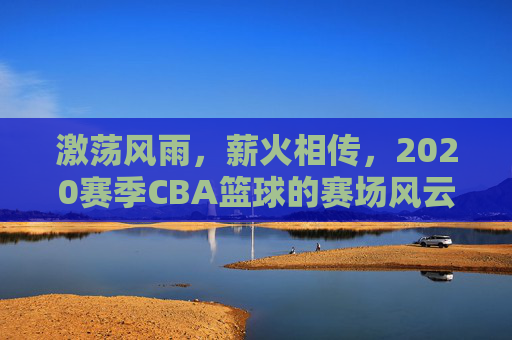 激荡风雨，薪火相传，2020赛季CBA篮球的赛场风云与时代回响，激荡风雨，薪火相传，2020赛季CBA篮球的赛场风云与时代回响