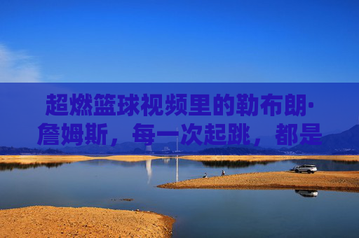超燃篮球视频里的勒布朗·詹姆斯，每一次起跳，都是对巅峰的致敬，超燃篮球视频里的勒布朗·詹姆斯，每一次起跳，都是对巅峰的致敬