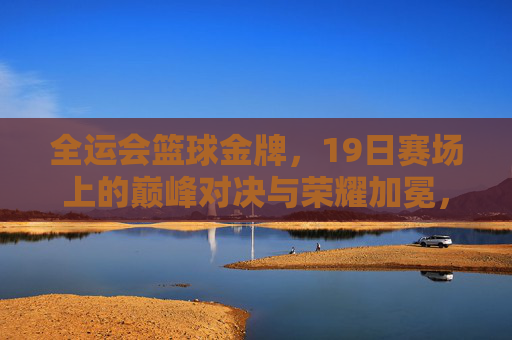 全运会篮球金牌，19日赛场上的巅峰对决与荣耀加冕，全运会篮球金牌，19日赛场巅峰对决与荣耀加冕