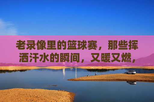 老录像里的篮球赛，那些挥洒汗水的瞬间，又暖又燃，老录像里的篮球赛，那些挥洒汗水的瞬间，又暖又燃