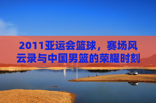 2011亚运会篮球，赛场风云录与中国男篮的荣耀时刻，2011亚运会篮球，赛场风云录与中国男篮的荣耀时刻