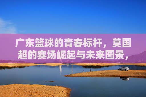 广东篮球的青春标杆,莫国超的赛场崛起与未来图景,广东篮球的青春标杆,莫国超的赛场崛起与未来图景