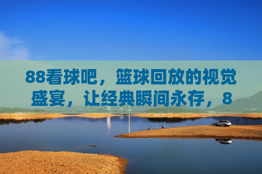 88看球吧，篮球回放的视觉盛宴，让经典瞬间永存，88看球吧，篮球回放的视觉盛宴，让经典瞬间永存