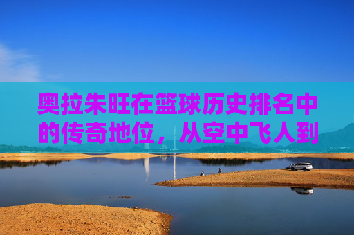奥拉朱旺在篮球历史排名中的传奇地位,从空中飞人到历史巨星的永恒印记,奥拉朱旺,从空中飞人到篮球历史巨星的传奇永恒
