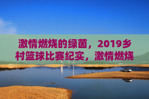 激情燃烧的绿茵，2019乡村篮球比赛纪实，激情燃烧的绿茵，2019乡村篮球比赛纪实